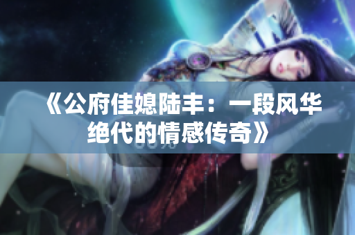 《公府佳媳陆丰：一段风华绝代的情感传奇》