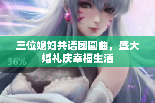 三位媳妇共谱团圆曲，盛大婚礼庆幸福生活