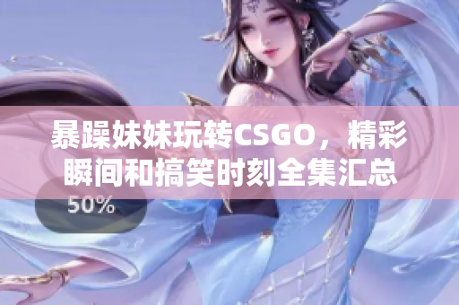 暴躁妹妹玩转CSGO，精彩瞬间和搞笑时刻全集汇总