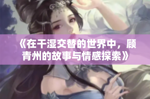 《在干湿交替的世界中，顾青州的故事与情感探索》