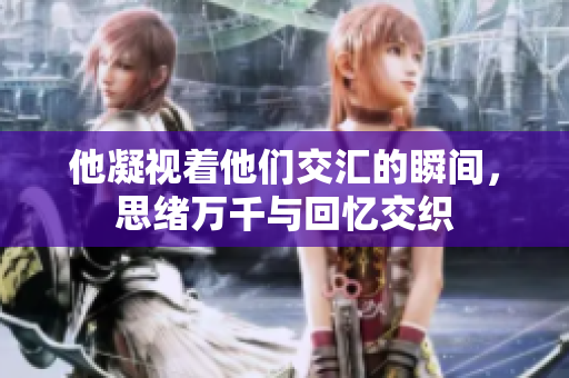 他凝视着他们交汇的瞬间，思绪万千与回忆交织