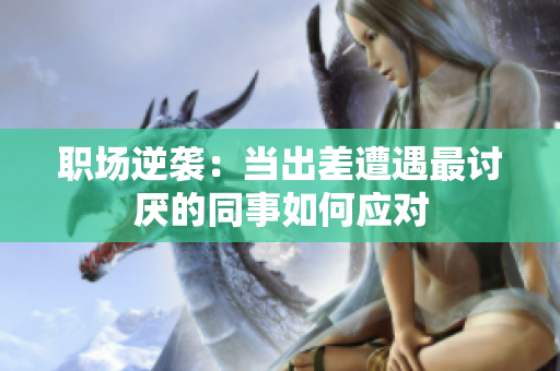 职场逆袭：当出差遭遇最讨厌的同事如何应对