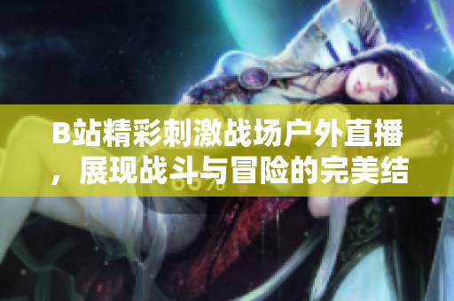 B站精彩刺激战场户外直播，展现战斗与冒险的完美结合