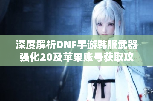 深度解析DNF手游韩服武器强化20及苹果账号获取攻略
