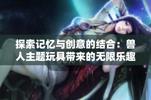 探索记忆与创意的结合：兽人主题玩具带来的无限乐趣