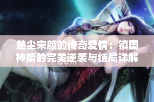 楚尘宋颜的传奇爱情：镇国神婿的完美逆袭与结局详解