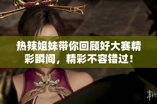 热辣姐妹带你回顾好大赛精彩瞬间，精彩不容错过！