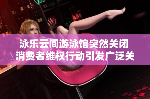 泳乐云间游泳馆突然关闭 消费者维权行动引发广泛关注