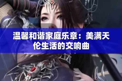 温馨和谐家庭乐章：美满天伦生活的交响曲