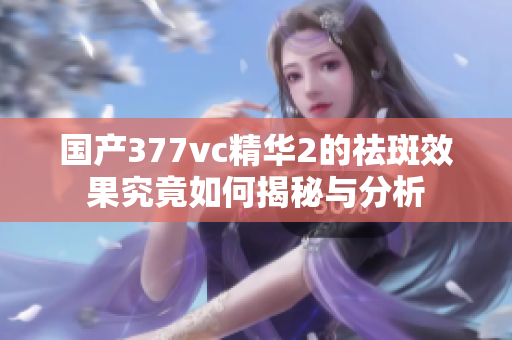 国产377vc精华2的祛斑效果究竟如何揭秘与分析