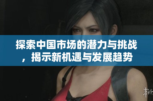 探索中国市场的潜力与挑战，揭示新机遇与发展趋势