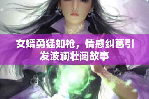 女婿勇猛如枪，情感纠葛引发波澜壮阔故事
