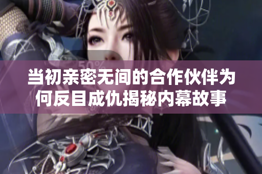 当初亲密无间的合作伙伴为何反目成仇揭秘内幕故事