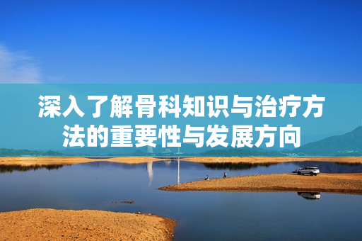 深入了解骨科知识与治疗方法的重要性与发展方向