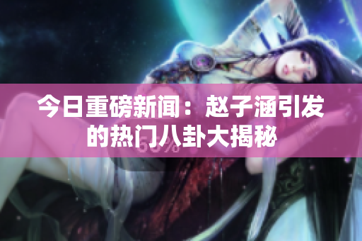 今日重磅新闻：赵子涵引发的热门八卦大揭秘