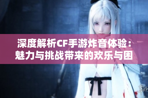 深度解析CF手游炸音体验：魅力与挑战带来的欢乐与困惑