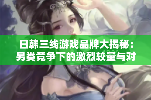 日韩三线游戏品牌大揭秘：另类竞争下的激烈较量与对比