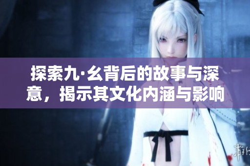 探索九·幺背后的故事与深意，揭示其文化内涵与影响