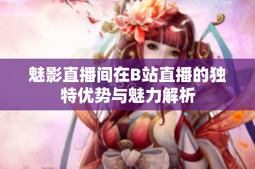 魅影直播间在B站直播的独特优势与魅力解析