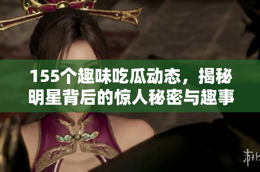 155个趣味吃瓜动态，揭秘明星背后的惊人秘密与趣事