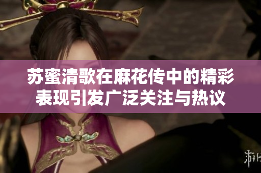 苏蜜清歌在麻花传中的精彩表现引发广泛关注与热议