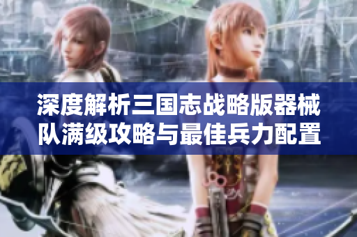 深度解析三国志战略版器械队满级攻略与最佳兵力配置方案