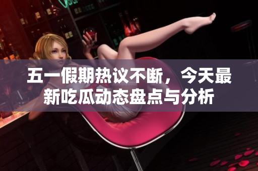 五一假期热议不断，今天最新吃瓜动态盘点与分析