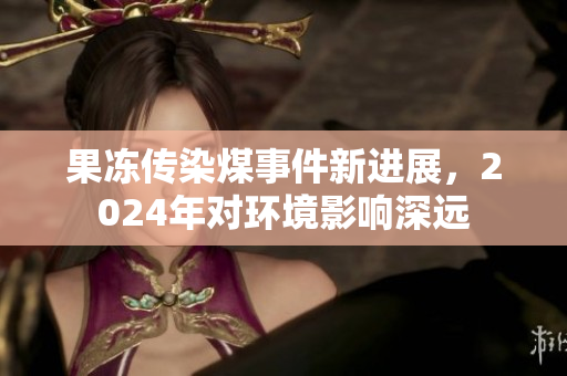 果冻传染煤事件新进展，2024年对环境影响深远