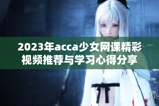 2023年acca少女网课精彩视频推荐与学习心得分享