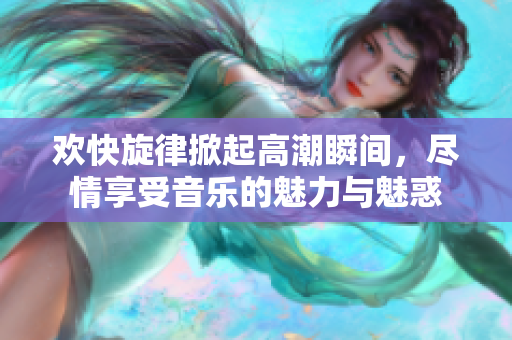 欢快旋律掀起高潮瞬间，尽情享受音乐的魅力与魅惑