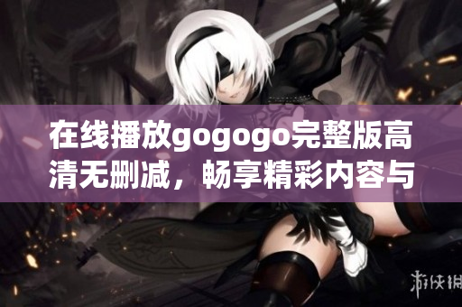 在线播放gogogo完整版高清无删减，畅享精彩内容与无限乐趣