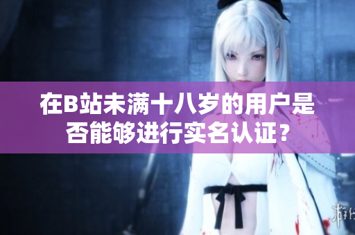 在B站未满十八岁的用户是否能够进行实名认证？