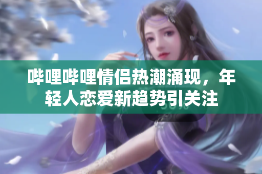 哔哩哔哩情侣热潮涌现，年轻人恋爱新趋势引关注