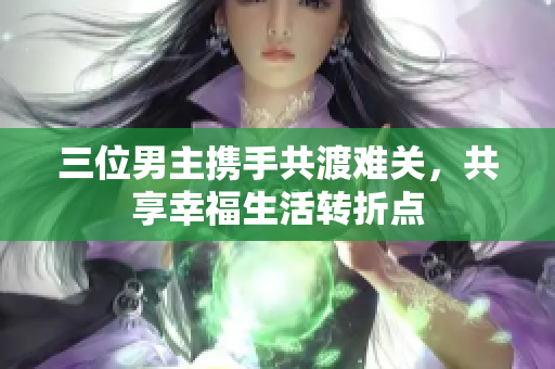 三位男主携手共渡难关，共享幸福生活转折点