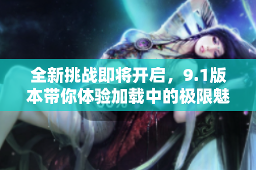 全新挑战即将开启，9.1版本带你体验加载中的极限魅力！
