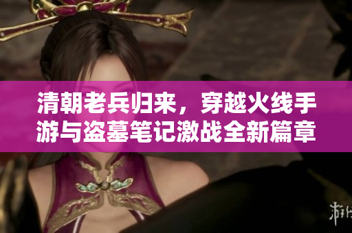 清朝老兵归来，穿越火线手游与盗墓笔记激战全新篇章