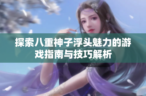 探索八重神子浮头魅力的游戏指南与技巧解析