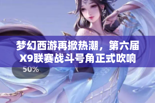 梦幻西游再掀热潮，第六届X9联赛战斗号角正式吹响！