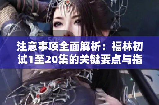 注意事项全面解析：福林初试1至20集的关键要点与指导