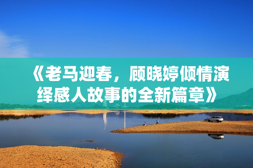 《老马迎春，顾晓婷倾情演绎感人故事的全新篇章》