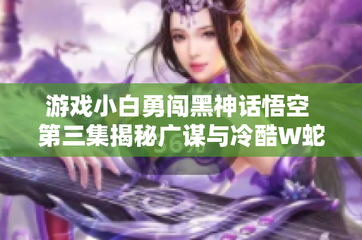 游戏小白勇闯黑神话悟空 第三集揭秘广谋与冷酷W蛇的较量