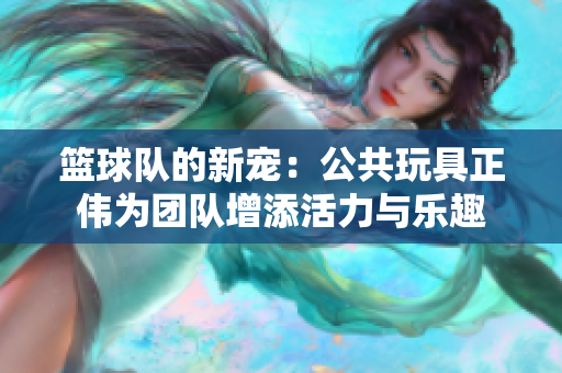 篮球队的新宠：公共玩具正伟为团队增添活力与乐趣