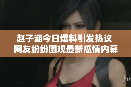 赵子涵今日爆料引发热议 网友纷纷围观最新瓜情内幕