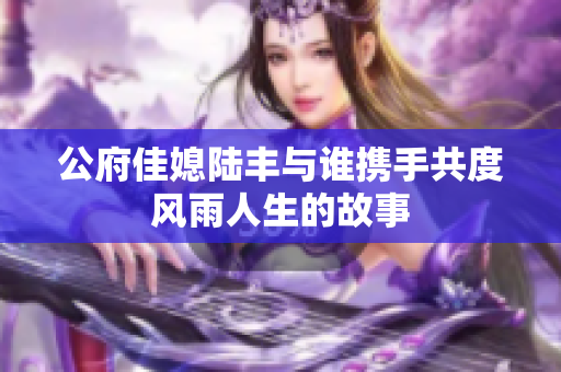 公府佳媳陆丰与谁携手共度风雨人生的故事