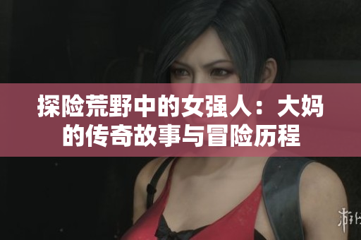 探险荒野中的女强人：大妈的传奇故事与冒险历程