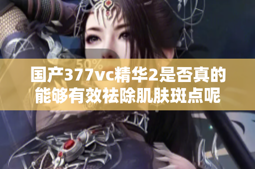 国产377vc精华2是否真的能够有效祛除肌肤斑点呢