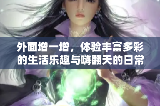 外面增一增，体验丰富多彩的生活乐趣与嗨翻天的日常