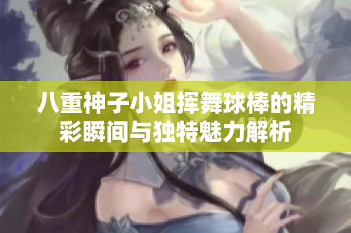 八重神子小姐挥舞球棒的精彩瞬间与独特魅力解析