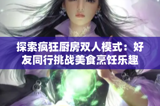 探索疯狂厨房双人模式：好友同行挑战美食烹饪乐趣