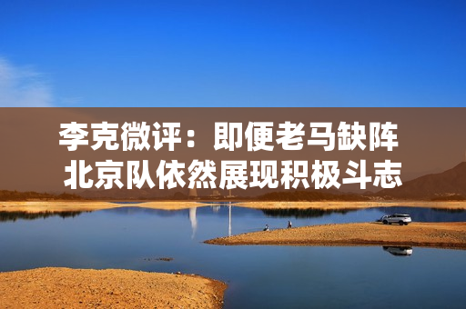 李克微评：即便老马缺阵 北京队依然展现积极斗志